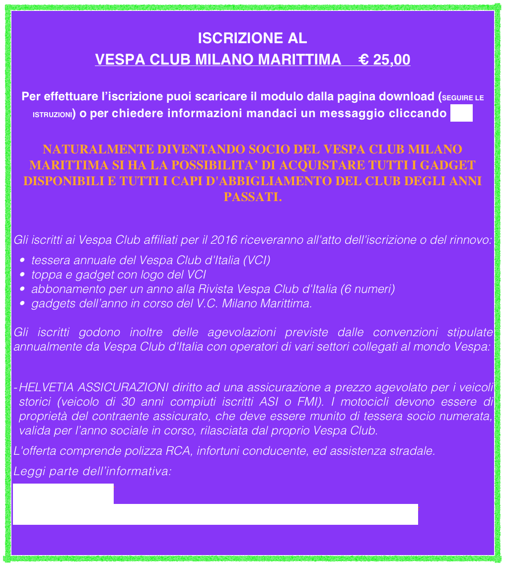 ISCRIZIONE AL
VESPA CLUB MILANO MARITTIMA    € 25,00

Per effettuare l’iscrizione puoi scaricare il modulo dalla pagina download (SEGUIRE LE ISTRUZIONI) o per chiedere informazioni mandaci un messaggio cliccando QUI

NATURALMENTE DIVENTANDO SOCIO DEL VESPA CLUB MILANO MARITTIMA SI HA LA POSSIBILITA’ DI ACQUISTARE TUTTI I GADGET DISPONIBILI E TUTTI I CAPI D'ABBIGLIAMENTO DEL CLUB DEGLI ANNI PASSATI.

Gli iscritti ai Vespa Club affiliati per il 2016 riceveranno all'atto dell'iscrizione o del rinnovo:
tessera annuale del Vespa Club d'Italia (VCI)
toppa e gadget con logo del VCI 
abbonamento per un anno alla Rivista Vespa Club d'Italia (6 numeri)
gadgets dell’anno in corso del V.C. Milano Marittima.

Gli iscritti godono inoltre delle agevolazioni previste dalle convenzioni stipulate annualmente da Vespa Club d'Italia con operatori di vari settori collegati al mondo Vespa:

HELVETIA ASSICURAZIONI diritto ad una assicurazione a prezzo agevolato per i veicoli storici (veicolo di 30 anni compiuti iscritti ASI o FMI). I motocicli devono essere di proprietà del contraente assicurato, che deve essere munito di tessera socio numerata, valida per l’anno sociale in corso, rilasciata dal proprio Vespa Club.
L'offerta comprende polizza RCA, infortuni conducente, ed assistenza stradale. 
Leggi parte dell’informativa:
assicurazione.pdf
FascicoloInformativo_InMovimento_Veicoliepoca_H132_Ed.05-2015.pdf
